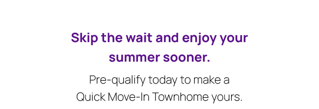 Skip the wait and enjoy your summer sooner. Pre-qualify today to make a Quick Move-In Townhome yours.